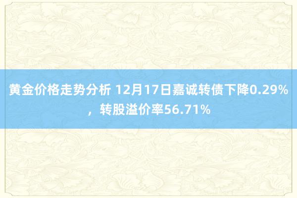 黄金价格走势分析 12月17日嘉诚转债下降0.29%，转股溢价率56.71%