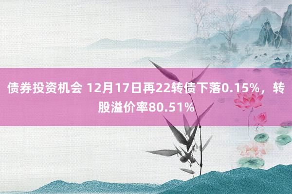 债券投资机会 12月17日再22转债下落0.15%，转股溢价率80.51%