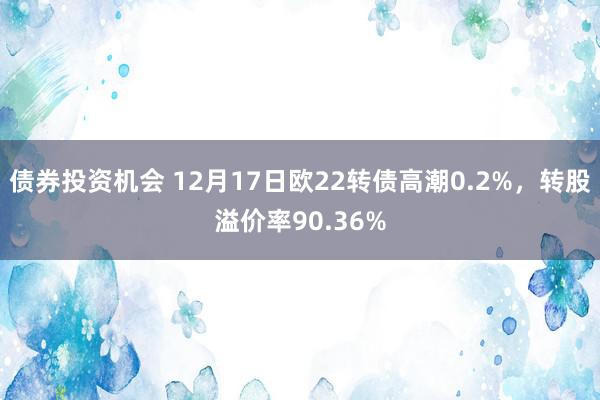 债券投资机会 12月17日欧22转债高潮0.2%，转股溢价率90.36%