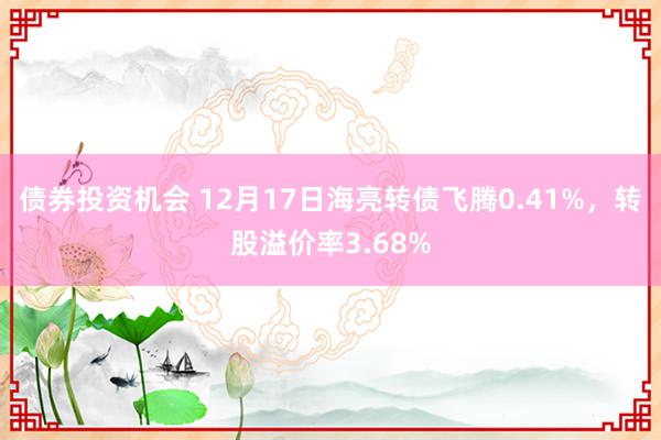 债券投资机会 12月17日海亮转债飞腾0.41%，转股溢价率3.68%