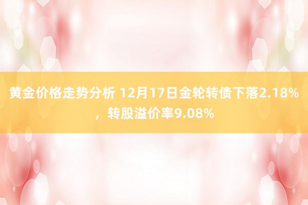 黄金价格走势分析 12月17日金轮转债下落2.18%，转股溢价率9.08%