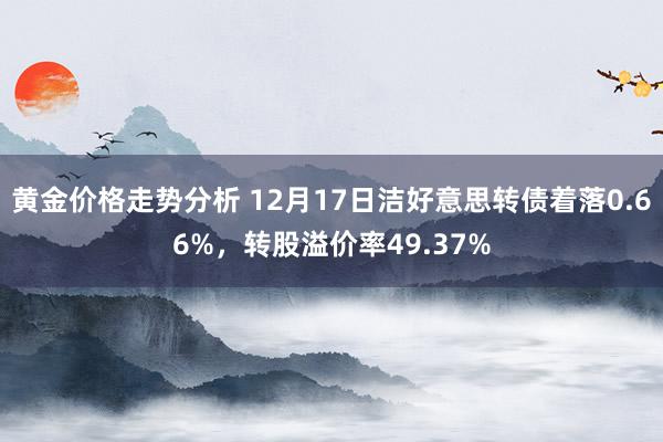 黄金价格走势分析 12月17日洁好意思转债着落0.66%，转股溢价率49.37%