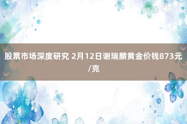 股票市场深度研究 2月12日谢瑞麟黄金价钱873元/克