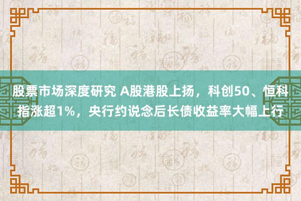 股票市场深度研究 A股港股上扬，科创50、恒科指涨超1%，央行约说念后长债收益率大幅上行