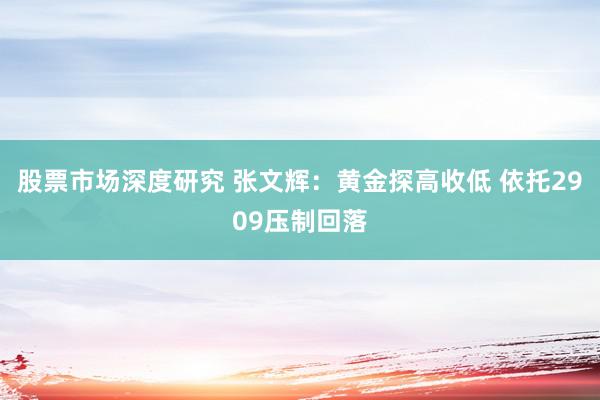 股票市场深度研究 张文辉：黄金探高收低 依托2909压制回落