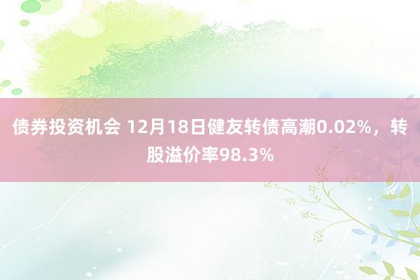 债券投资机会 12月18日健友转债高潮0.02%，转股溢价率98.3%