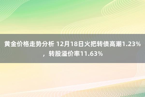 黄金价格走势分析 12月18日火把转债高潮1.23%，转股溢价率11.63%