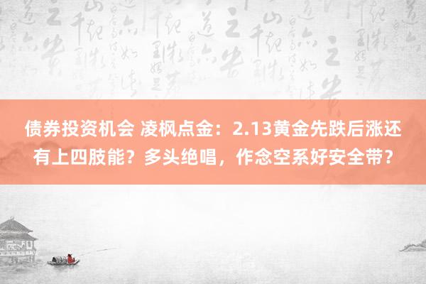 债券投资机会 凌枫点金：2.13黄金先跌后涨还有上四肢能？多头绝唱，作念空系好安全带？