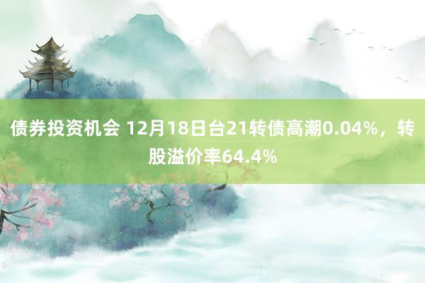 债券投资机会 12月18日台21转债高潮0.04%，转股溢价率64.4%