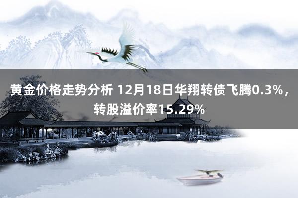 黄金价格走势分析 12月18日华翔转债飞腾0.3%，转股溢价率15.29%