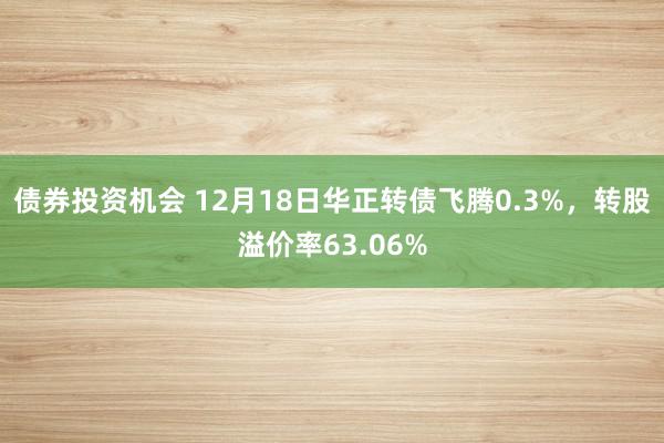 债券投资机会 12月18日华正转债飞腾0.3%，转股溢价率63.06%