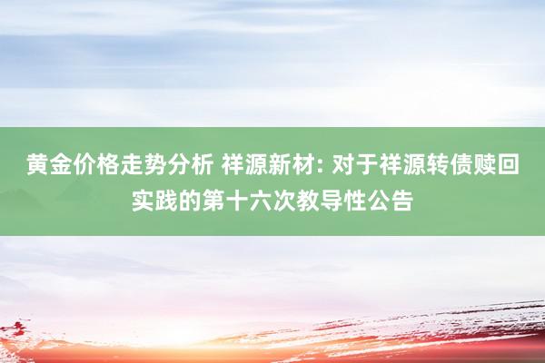 黄金价格走势分析 祥源新材: 对于祥源转债赎回实践的第十六次教导性公告