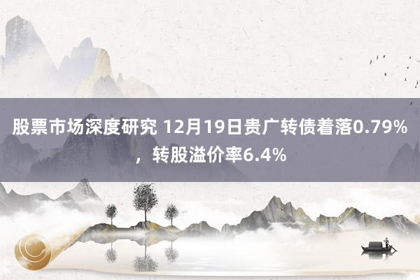 股票市场深度研究 12月19日贵广转债着落0.79%，转股溢价率6.4%