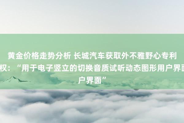 黄金价格走势分析 长城汽车获取外不雅野心专利授权：“用于电子竖立的切换音质试听动态图形用户界面”