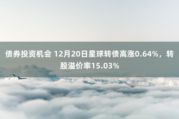 债券投资机会 12月20日星球转债高涨0.64%，转股溢价率15.03%