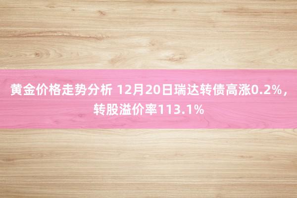 黄金价格走势分析 12月20日瑞达转债高涨0.2%，转股溢价率113.1%