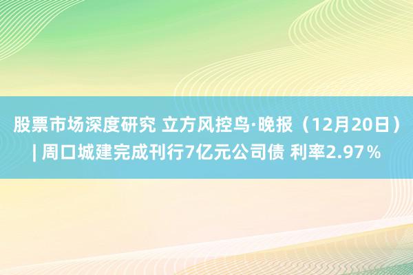 股票市场深度研究 立方风控鸟·晚报（12月20日）| 周口城建完成刊行7亿元公司债 利率2.97％