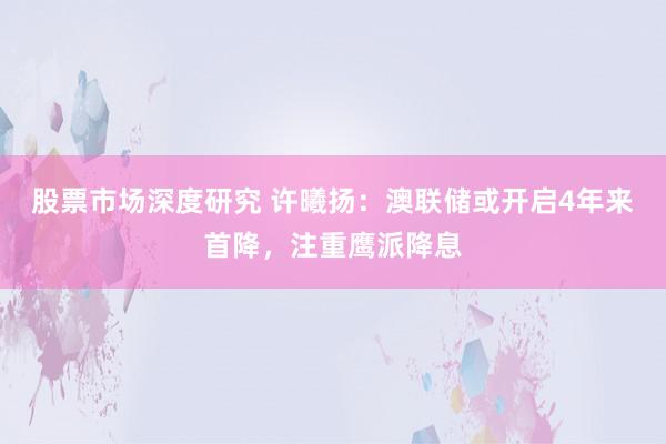 股票市场深度研究 许曦扬：澳联储或开启4年来首降，注重鹰派降息