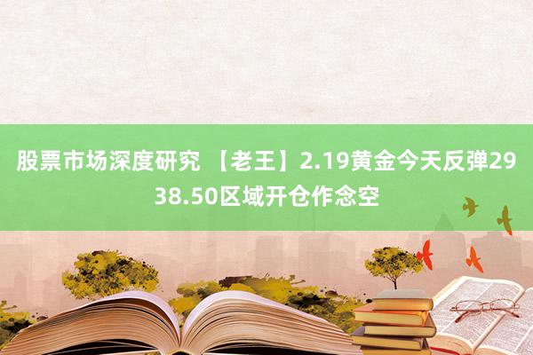 股票市场深度研究 【老王】2.19黄金今天反弹2938.50区域开仓作念空