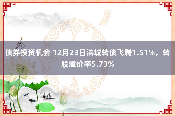 债券投资机会 12月23日洪城转债飞腾1.51%，转股溢价率5.73%