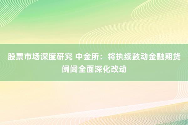 股票市场深度研究 中金所：将执续鼓动金融期货阛阓全面深化改动