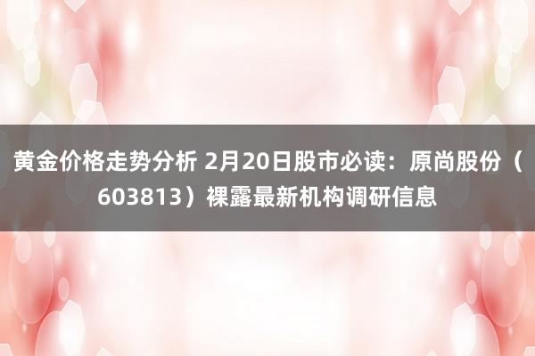 黄金价格走势分析 2月20日股市必读：原尚股份（603813）裸露最新机构调研信息