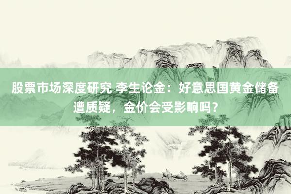 股票市场深度研究 李生论金：好意思国黄金储备遭质疑，金价会受影响吗？