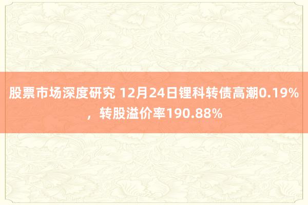 股票市场深度研究 12月24日锂科转债高潮0.19%，转股溢价率190.88%