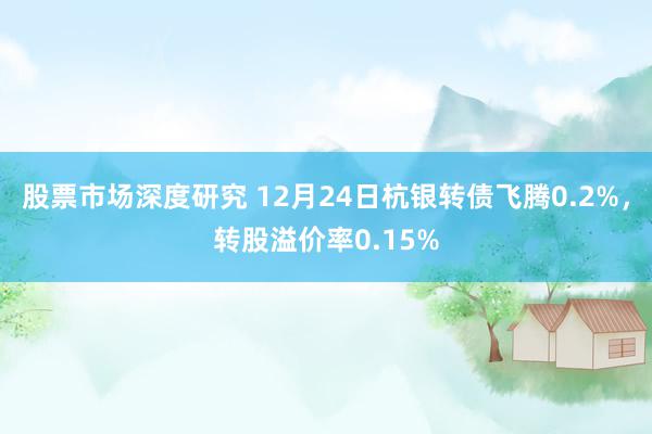 股票市场深度研究 12月24日杭银转债飞腾0.2%，转股溢价率0.15%