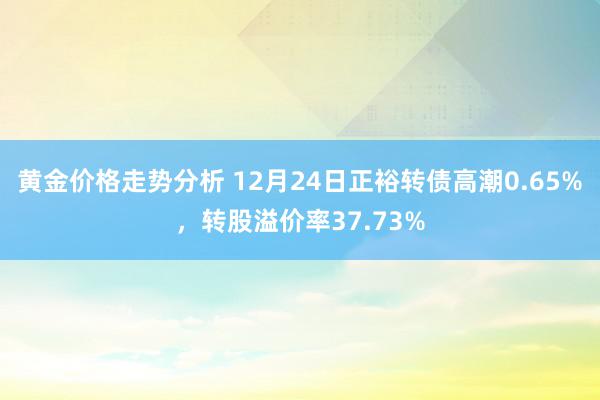 黄金价格走势分析 12月24日正裕转债高潮0.65%，转股溢价率37.73%