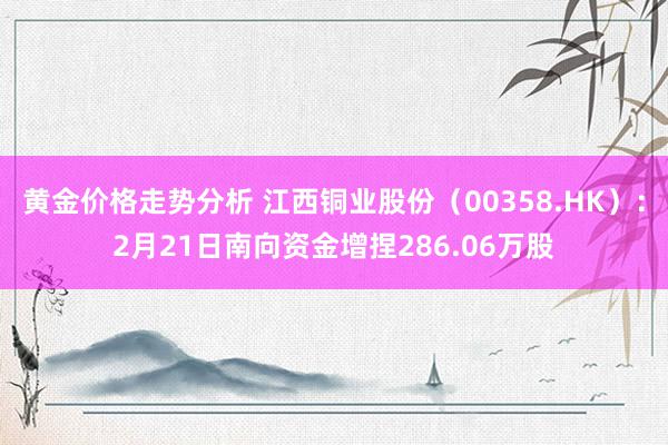 黄金价格走势分析 江西铜业股份（00358.HK）：2月21日南向资金增捏286.06万股