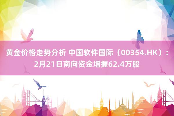 黄金价格走势分析 中国软件国际（00354.HK）：2月21日南向资金增握62.4万股