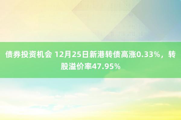 债券投资机会 12月25日新港转债高涨0.33%，转股溢价率47.95%