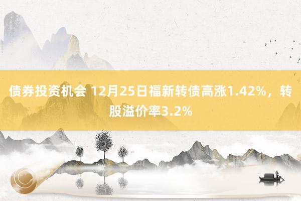 债券投资机会 12月25日福新转债高涨1.42%，转股溢价率3.2%