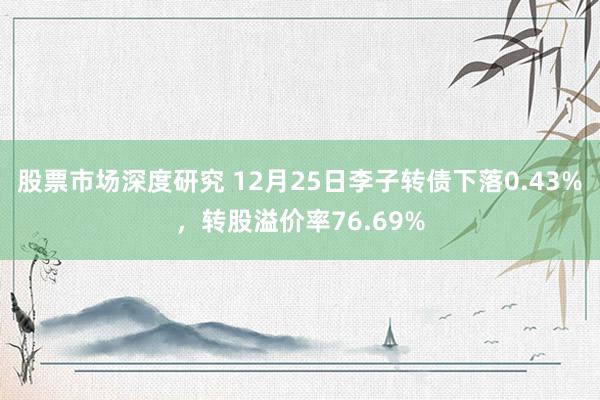 股票市场深度研究 12月25日李子转债下落0.43%，转股溢价率76.69%