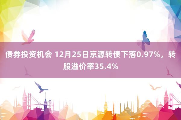 债券投资机会 12月25日京源转债下落0.97%，转股溢价率35.4%