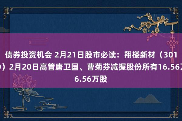 债券投资机会 2月21日股市必读：翔楼新材（301160）2月20日高管唐卫国、曹菊芬减握股份所有16.56万股