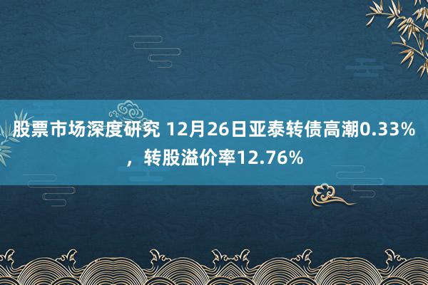 股票市场深度研究 12月26日亚泰转债高潮0.33%，转股溢价率12.76%