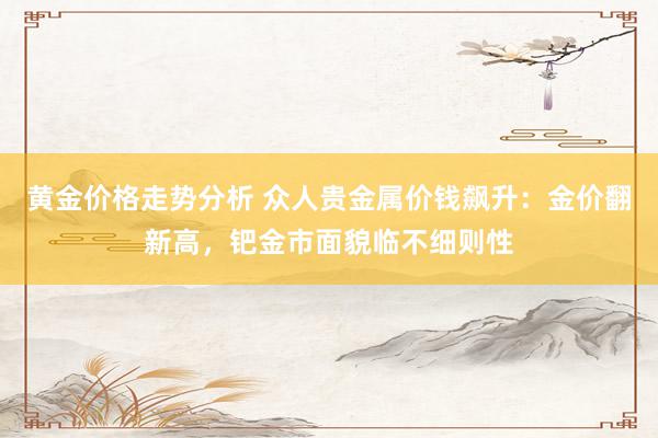 黄金价格走势分析 众人贵金属价钱飙升：金价翻新高，钯金市面貌临不细则性