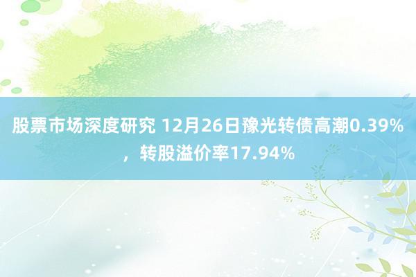 股票市场深度研究 12月26日豫光转债高潮0.39%，转股溢价率17.94%