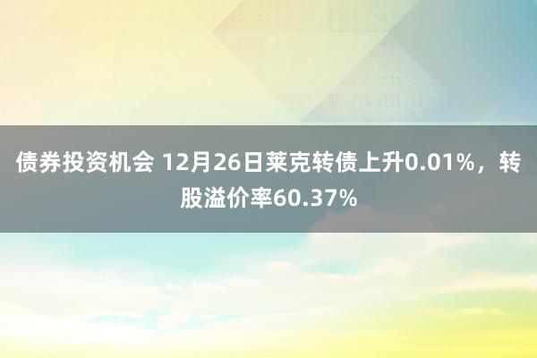 债券投资机会 12月26日莱克转债上升0.01%，转股溢价率60.37%