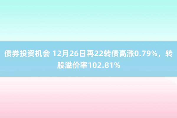 债券投资机会 12月26日再22转债高涨0.79%，转股溢价率102.81%