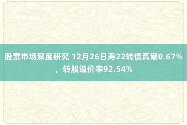 股票市场深度研究 12月26日寿22转债高潮0.67%，转股溢价率92.54%