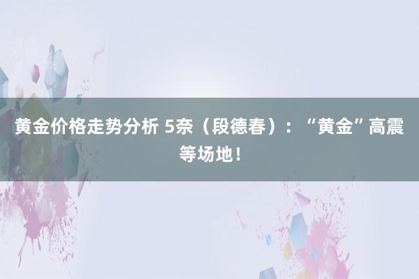 黄金价格走势分析 5奈（段德春）：“黄金”高震等场地！