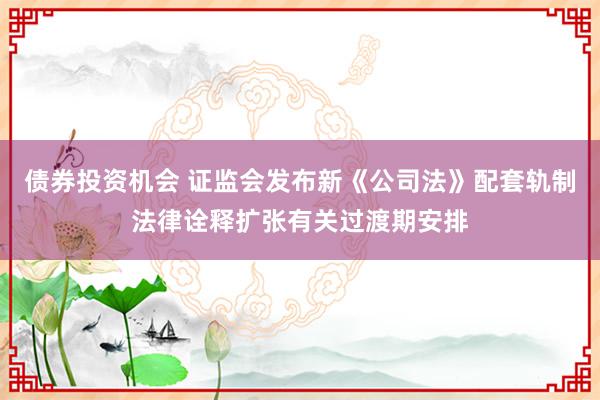 债券投资机会 证监会发布新《公司法》配套轨制法律诠释扩张有关过渡期安排