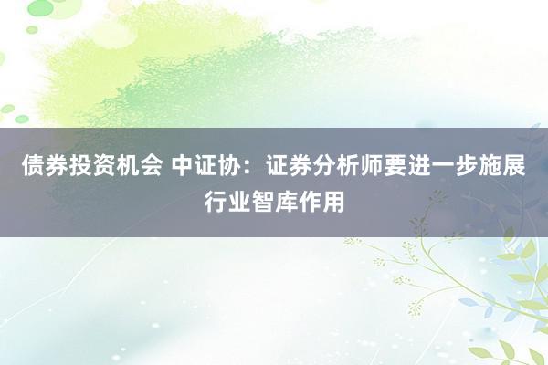 债券投资机会 中证协：证券分析师要进一步施展行业智库作用