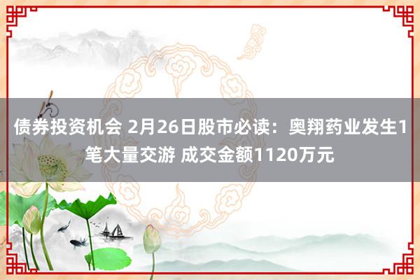 债券投资机会 2月26日股市必读：奥翔药业发生1笔大量交游 成交金额1120万元