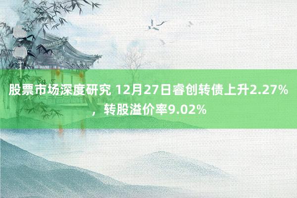 股票市场深度研究 12月27日睿创转债上升2.27%，转股溢价率9.02%