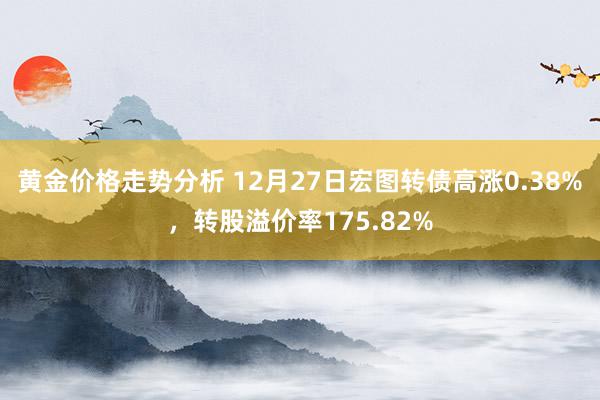 黄金价格走势分析 12月27日宏图转债高涨0.38%，转股溢价率175.82%