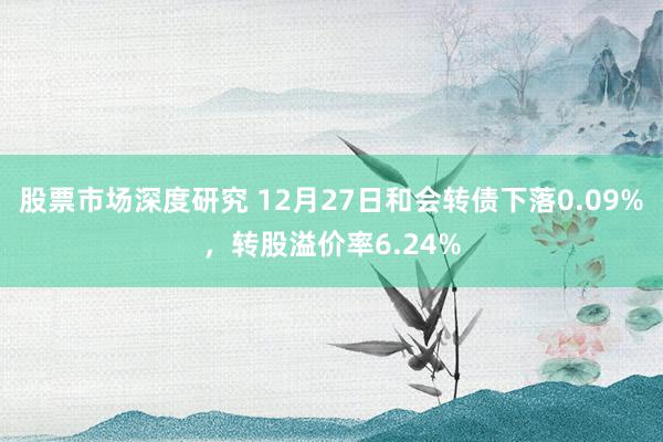 股票市场深度研究 12月27日和会转债下落0.09%，转股溢价率6.24%